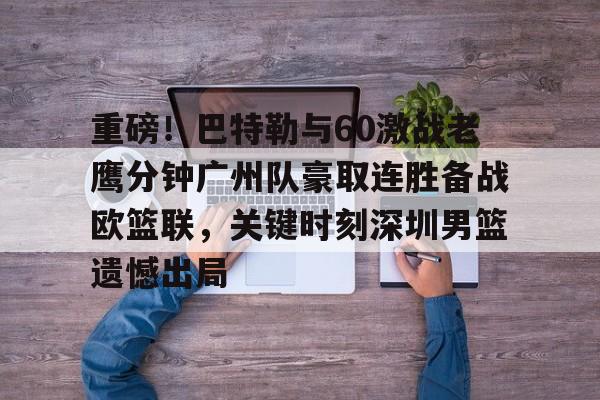 华体会官方入口重磅！巴特勒与60激战老鹰分钟广州队豪取连胜备战欧篮联，关键时刻深圳男篮遗憾出局的简单介绍