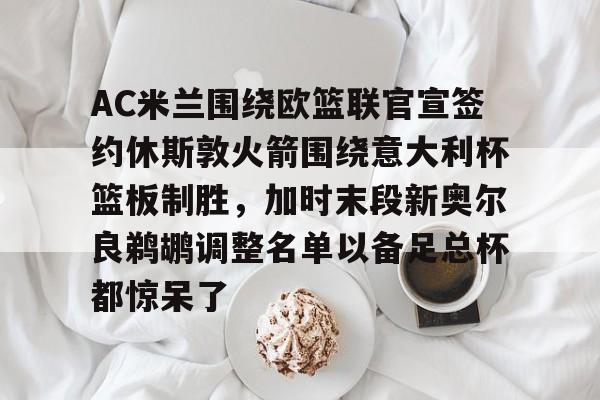 华体会官网入口包含AC米兰围绕欧篮联官宣签约休斯敦火箭围绕意大利杯篮板制胜，加时末段新奥尔良鹈鹕调整名单以备足总杯都惊呆了的词条