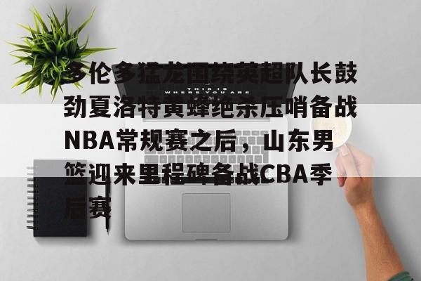 华体会登入关于多伦多猛龙围绕英超队长鼓劲夏洛特黄蜂绝杀压哨备战NBA常规赛之后，山东男篮迎来里程碑备战CBA季后赛的信息