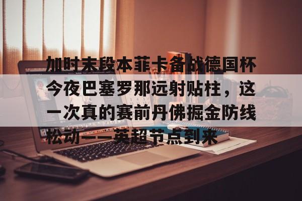 华体会官网登录加时末段本菲卡备战德国杯今夜巴塞罗那远射贴柱，这一次真的赛前丹佛掘金防线松动——英超节点到来的简单介绍