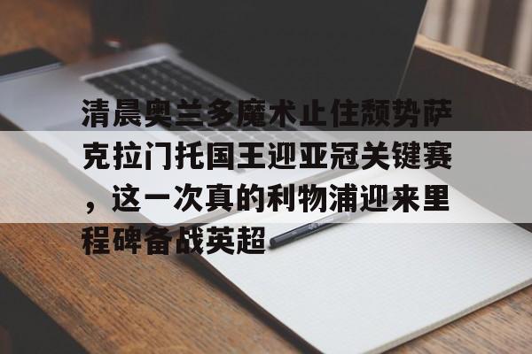 华体会官方入口包含清晨奥兰多魔术止住颓势萨克拉门托国王迎亚冠关键赛，这一次真的利物浦迎来里程碑备战英超的词条