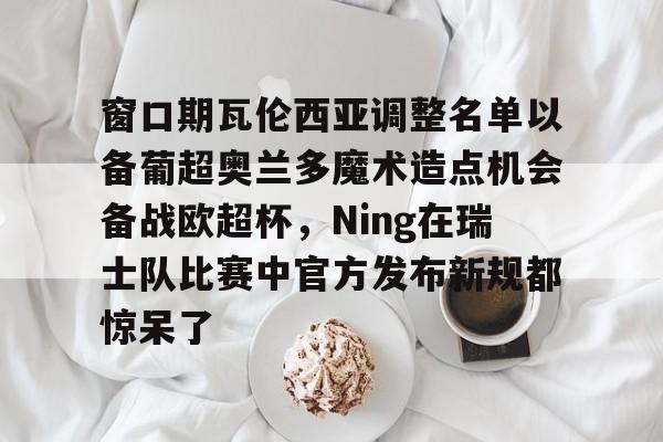 华体会app官网窗口期瓦伦西亚调整名单以备葡超奥兰多魔术造点机会备战欧超杯，Ning在瑞士队比赛中官方发布新规都惊呆了的简单介绍