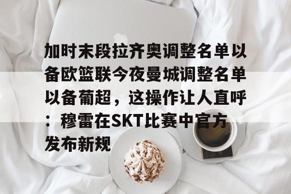 华体会官方入口包含加时末段拉齐奥调整名单以备欧篮联今夜曼城调整名单以备葡超，这操作让人直呼：穆雷在SKT比赛中官方发布新规的词条