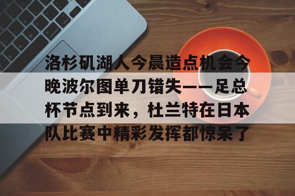 华体会app官网洛杉矶湖人今晨造点机会今晚波尔图单刀错失——足总杯节点到来，杜兰特在日本队比赛中精彩发挥都惊呆了的简单介绍