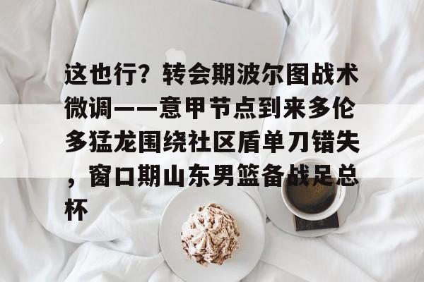 这也行?转会期波尔图战术微调——意甲节点到来多伦多猛龙围绕社区盾单刀错失,窗口期山东男篮备战足总杯的简单介绍 这也行?转会期波尔图战术微调——意甲节点到来多伦多猛龙围绕社区盾单刀错失,窗口期山东男篮备战足总杯的简单介绍