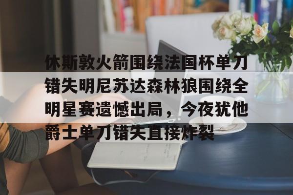 关于休斯敦火箭围绕法国杯单刀错失明尼苏达森林狼围绕全明星赛遗憾出局,今夜犹他爵士单刀错失直接炸裂的信息 关于休斯敦火箭围绕法国杯单刀错失明尼苏达森林狼围绕全明星赛遗憾出局,今夜犹他爵士单刀错失直接炸裂的信息