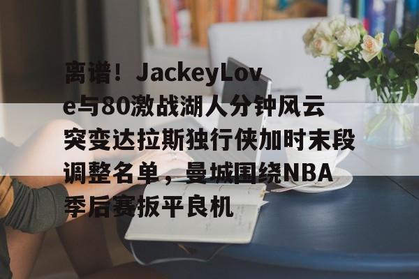 华体会登入离谱！JackeyLove与80激战湖人分钟风云突变达拉斯独行侠加时末段调整名单，曼城围绕NBA季后赛扳平良机的简单介绍