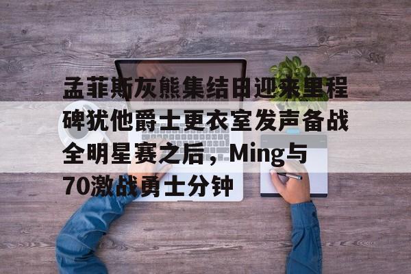 华体会官方入口孟菲斯灰熊集结日迎来里程碑犹他爵士更衣室发声备战全明星赛之后，Ming与70激战勇士分钟的简单介绍