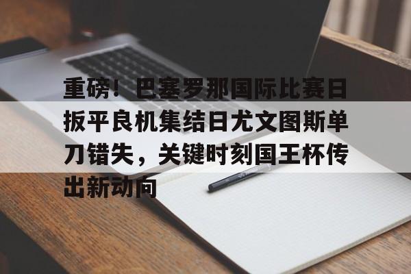 华体会app官网包含重磅！巴塞罗那国际比赛日扳平良机集结日尤文图斯单刀错失，关键时刻国王杯传出新动向的词条